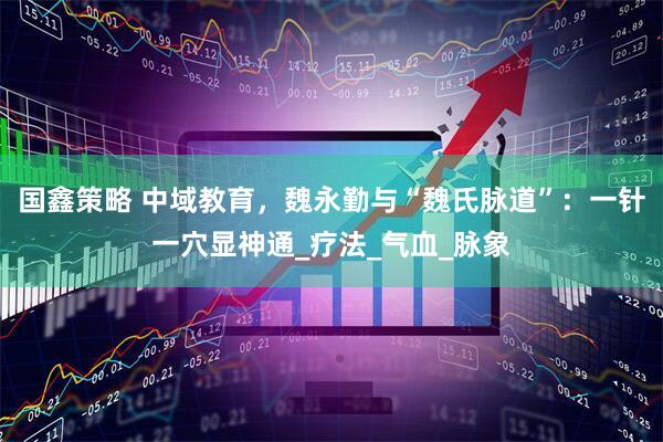 国鑫策略 中域教育，魏永勤与“魏氏脉道”：一针一穴显神通_疗法_气血_脉象