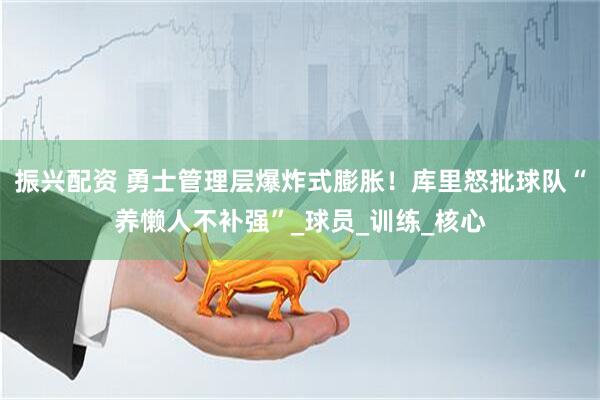 振兴配资 勇士管理层爆炸式膨胀！库里怒批球队“养懒人不补强”_球员_训练_核心