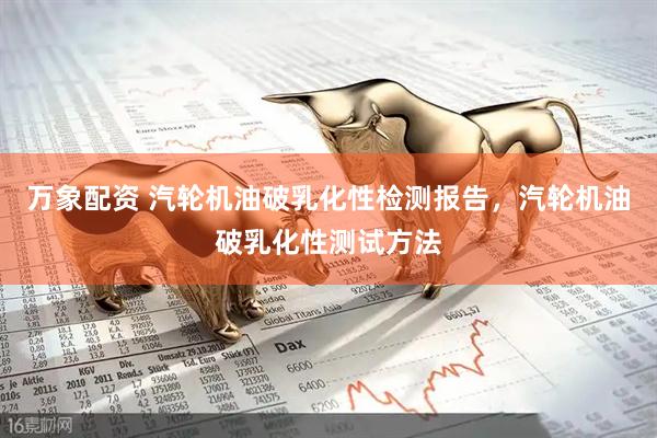万象配资 汽轮机油破乳化性检测报告，汽轮机油破乳化性测试方法