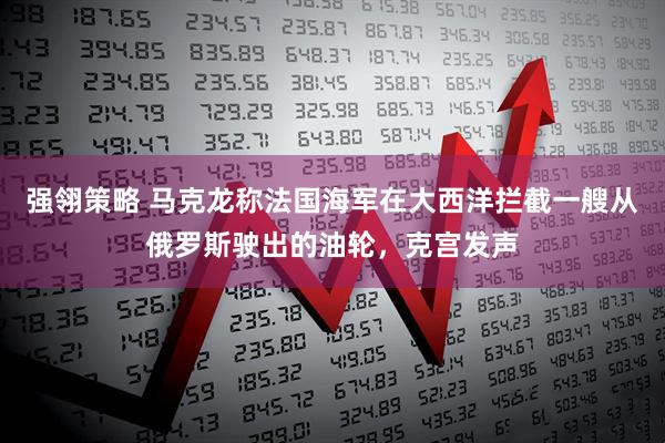 强翎策略 马克龙称法国海军在大西洋拦截一艘从俄罗斯驶出的油轮，克宫发声