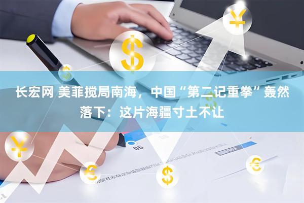 长宏网 美菲搅局南海，中国“第二记重拳”轰然落下：这片海疆寸土不让