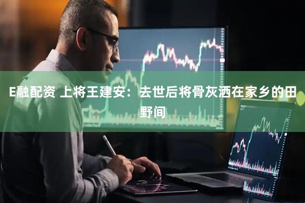 E融配资 上将王建安：去世后将骨灰洒在家乡的田野间