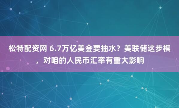 松特配资网 6.7万亿美金要抽水？美联储这步棋，对咱的人民币汇率有重大影响